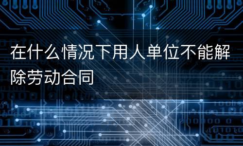 在什么情况下用人单位不能解除劳动合同