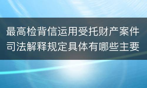 最高检背信运用受托财产案件司法解释规定具体有哪些主要内容