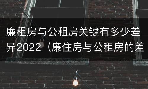 廉租房与公租房关键有多少差异2022（廉住房与公租房的差别）