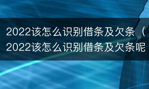 2022该怎么识别借条及欠条（2022该怎么识别借条及欠条呢）