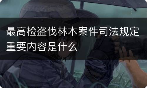 最高检盗伐林木案件司法规定重要内容是什么