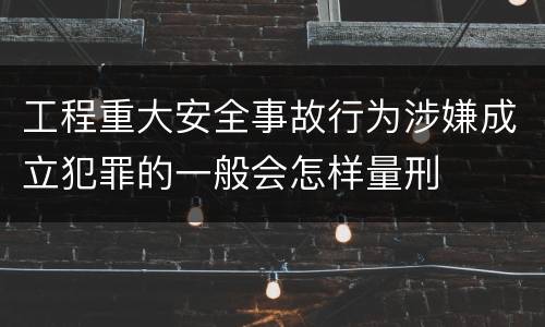 工程重大安全事故行为涉嫌成立犯罪的一般会怎样量刑