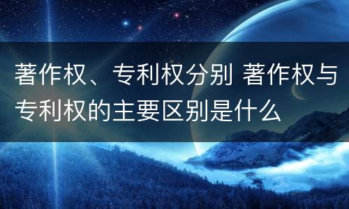 著作权、专利权分别 著作权与专利权的主要区别是什么