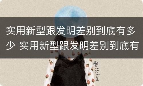 实用新型跟发明差别到底有多少 实用新型跟发明差别到底有多少种