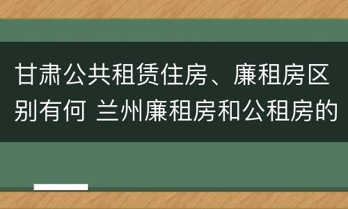 甘肃公共租赁住房、廉租房区别有何 兰州廉租房和公租房的区别