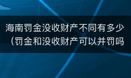 海南罚金没收财产不同有多少（罚金和没收财产可以并罚吗）