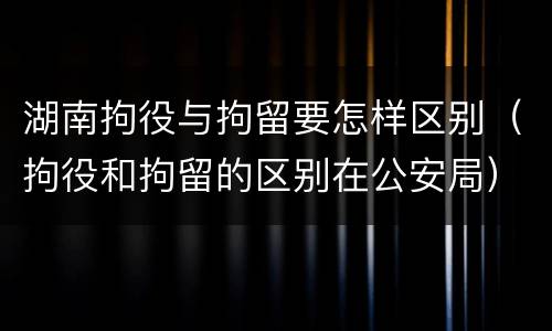 湖南拘役与拘留要怎样区别（拘役和拘留的区别在公安局）