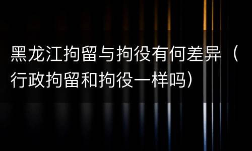 黑龙江拘留与拘役有何差异（行政拘留和拘役一样吗）