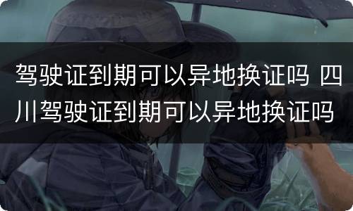 驾驶证到期可以异地换证吗 四川驾驶证到期可以异地换证吗