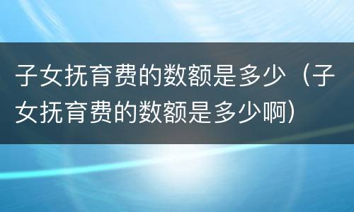 子女抚育费的数额是多少（子女抚育费的数额是多少啊）