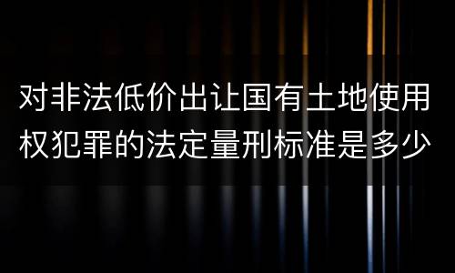 对非法低价出让国有土地使用权犯罪的法定量刑标准是多少