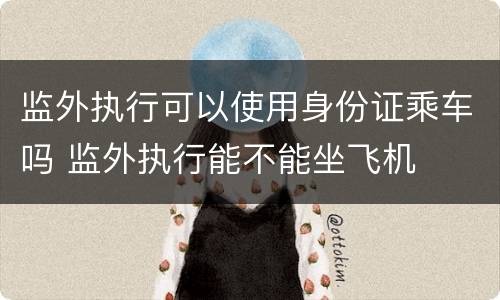 监外执行可以使用身份证乘车吗 监外执行能不能坐飞机