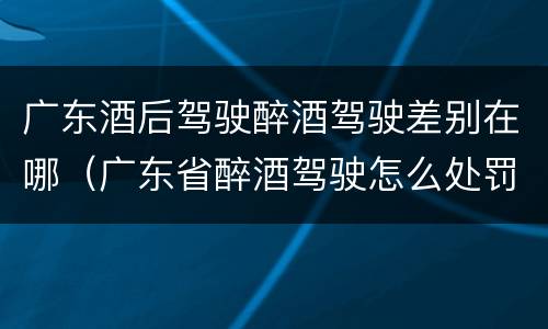 广东酒后驾驶醉酒驾驶差别在哪（广东省醉酒驾驶怎么处罚）
