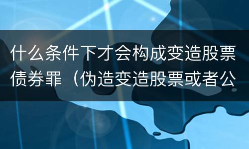 什么条件下才会构成变造股票债券罪（伪造变造股票或者公司企业债券）