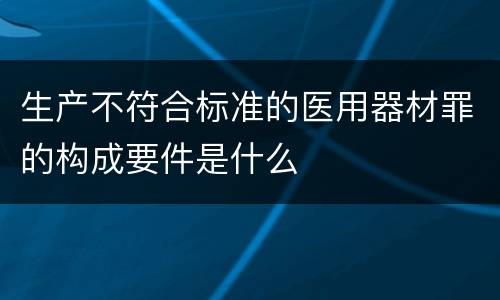 生产不符合标准的医用器材罪的构成要件是什么