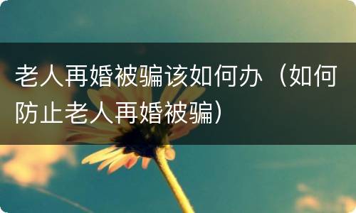 老人再婚被骗该如何办（如何防止老人再婚被骗）