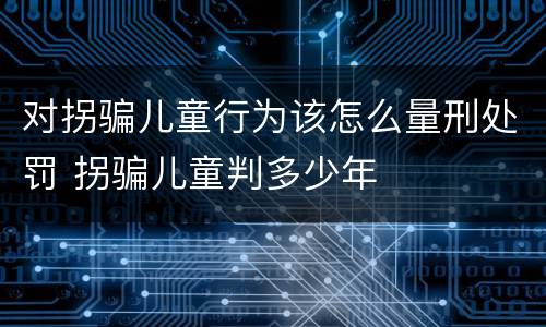 对拐骗儿童行为该怎么量刑处罚 拐骗儿童判多少年