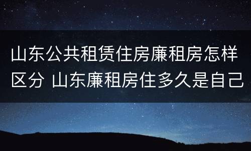 山东公共租赁住房廉租房怎样区分 山东廉租房住多久是自己的