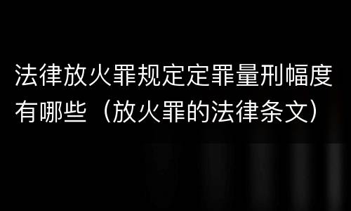 法律放火罪规定定罪量刑幅度有哪些（放火罪的法律条文）