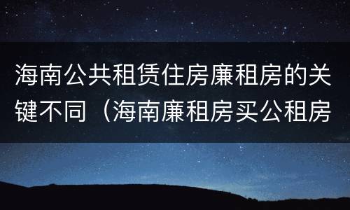 海南公共租赁住房廉租房的关键不同（海南廉租房买公租房后悔了）