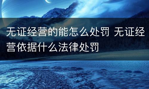 无证经营的能怎么处罚 无证经营依据什么法律处罚