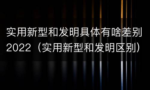 实用新型和发明具体有啥差别2022（实用新型和发明区别）