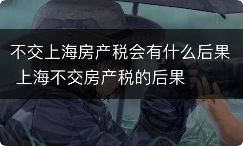 不交上海房产税会有什么后果 上海不交房产税的后果