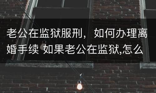 老公在监狱服刑，如何办理离婚手续 如果老公在监狱,怎么离婚