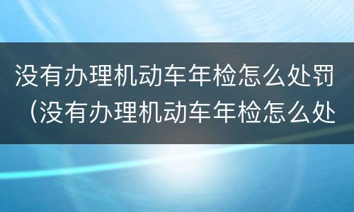 没有办理机动车年检怎么处罚（没有办理机动车年检怎么处罚规定）