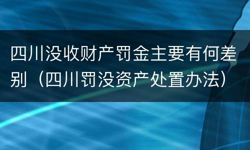 四川没收财产罚金主要有何差别（四川罚没资产处置办法）