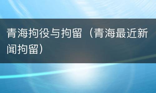 青海拘役与拘留（青海最近新闻拘留）