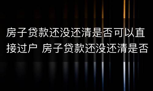 房子贷款还没还清是否可以直接过户 房子贷款还没还清是否可以直接过户给别人