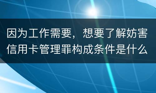 因为工作需要，想要了解妨害信用卡管理罪构成条件是什么