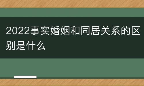 2022事实婚姻和同居关系的区别是什么