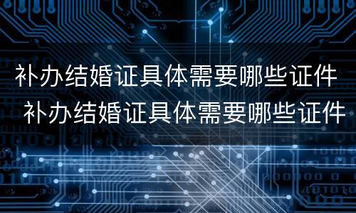 补办结婚证具体需要哪些证件 补办结婚证具体需要哪些证件和材料