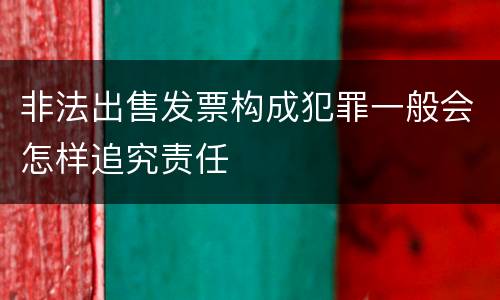 非法出售发票构成犯罪一般会怎样追究责任