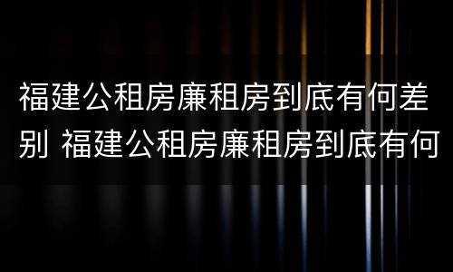 福建公租房廉租房到底有何差别 福建公租房廉租房到底有何差别呢