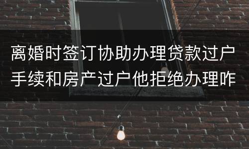 离婚时签订协助办理贷款过户手续和房产过户他拒绝办理咋办
