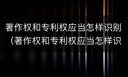 著作权和专利权应当怎样识别（著作权和专利权应当怎样识别出来）