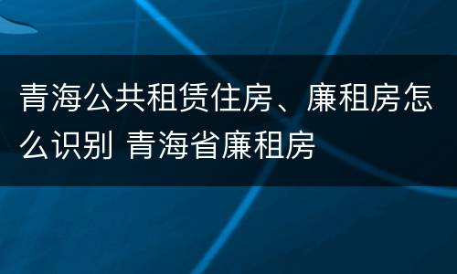 青海公共租赁住房、廉租房怎么识别 青海省廉租房