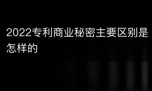 2022专利商业秘密主要区别是怎样的