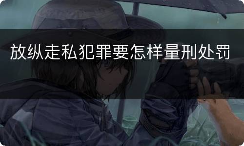 放纵走私犯罪要怎样量刑处罚