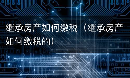 继承房产如何缴税（继承房产如何缴税的）