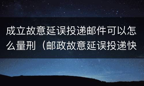 成立故意延误投递邮件可以怎么量刑（邮政故意延误投递快递）