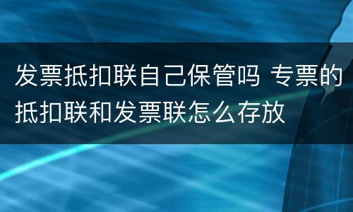 发票抵扣联自己保管吗 专票的抵扣联和发票联怎么存放
