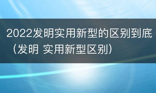 2022发明实用新型的区别到底（发明 实用新型区别）