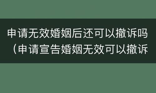 申请无效婚姻后还可以撤诉吗（申请宣告婚姻无效可以撤诉吗）