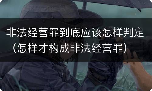 非法经营罪到底应该怎样判定（怎样才构成非法经营罪）