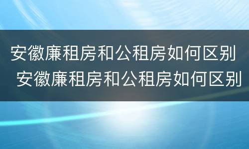 安徽廉租房和公租房如何区别 安徽廉租房和公租房如何区别图片