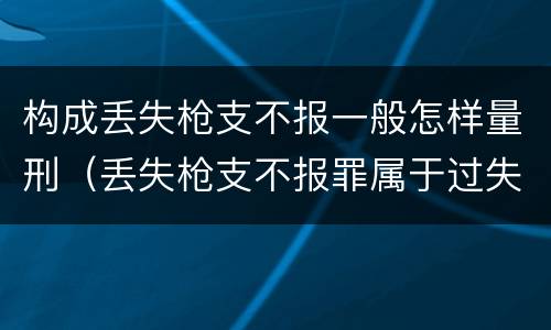 构成丢失枪支不报一般怎样量刑（丢失枪支不报罪属于过失犯罪吗）